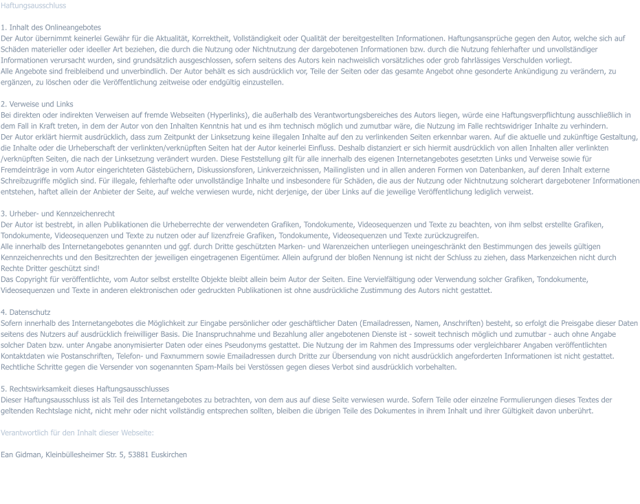 Haftungsausschluss   1. Inhalt des Onlineangebotes Der Autor übernimmt keinerlei Gewähr für die Aktualität, Korrektheit, Vollständigkeit oder Qualität der bereitgestellten Informationen. Haftungsansprüche gegen den Autor, welche sich auf Schäden materieller oder ideeller Art beziehen, die durch die Nutzung oder Nichtnutzung der dargebotenen Informationen bzw. durch die Nutzung fehlerhafter und unvollständiger Informationen verursacht wurden, sind grundsätzlich ausgeschlossen, sofern seitens des Autors kein nachweislich vorsätzliches oder grob fahrlässiges Verschulden vorliegt.  Alle Angebote sind freibleibend und unverbindlich. Der Autor behält es sich ausdrücklich vor, Teile der Seiten oder das gesamte Angebot ohne gesonderte Ankündigung zu verändern, zu ergänzen, zu löschen oder die Veröffentlichung zeitweise oder endgültig einzustellen.   2. Verweise und Links  Bei direkten oder indirekten Verweisen auf fremde Webseiten (Hyperlinks), die außerhalb des Verantwortungsbereiches des Autors liegen, würde eine Haftungsverpflichtung ausschließlich in dem Fall in Kraft treten, in dem der Autor von den Inhalten Kenntnis hat und es ihm technisch möglich und zumutbar wäre, die Nutzung im Falle rechtswidriger Inhalte zu verhindern.  Der Autor erklärt hiermit ausdrücklich, dass zum Zeitpunkt der Linksetzung keine illegalen Inhalte auf den zu verlinkenden Seiten erkennbar waren. Auf die aktuelle und zukünftige Gestaltung, die Inhalte oder die Urheberschaft der verlinkten/verknüpften Seiten hat der Autor keinerlei Einfluss. Deshalb distanziert er sich hiermit ausdrücklich von allen Inhalten aller verlinkten /verknüpften Seiten, die nach der Linksetzung verändert wurden. Diese Feststellung gilt für alle innerhalb des eigenen Internetangebotes gesetzten Links und Verweise sowie für Fremdeinträge in vom Autor eingerichteten Gästebüchern, Diskussionsforen, Linkverzeichnissen, Mailinglisten und in allen anderen Formen von Datenbanken, auf deren Inhalt externe Schreibzugriffe möglich sind. Für illegale, fehlerhafte oder unvollständige Inhalte und insbesondere für Schäden, die aus der Nutzung oder Nichtnutzung solcherart dargebotener Informationen entstehen, haftet allein der Anbieter der Seite, auf welche verwiesen wurde, nicht derjenige, der über Links auf die jeweilige Veröffentlichung lediglich verweist.   3. Urheber- und Kennzeichenrecht  Der Autor ist bestrebt, in allen Publikationen die Urheberrechte der verwendeten Grafiken, Tondokumente, Videosequenzen und Texte zu beachten, von ihm selbst erstellte Grafiken, Tondokumente, Videosequenzen und Texte zu nutzen oder auf lizenzfreie Grafiken, Tondokumente, Videosequenzen und Texte zurückzugreifen.  Alle innerhalb des Internetangebotes genannten und ggf. durch Dritte geschützten Marken- und Warenzeichen unterliegen uneingeschränkt den Bestimmungen des jeweils gültigen Kennzeichenrechts und den Besitzrechten der jeweiligen eingetragenen Eigentümer. Allein aufgrund der bloßen Nennung ist nicht der Schluss zu ziehen, dass Markenzeichen nicht durch Rechte Dritter geschützt sind!  Das Copyright für veröffentlichte, vom Autor selbst erstellte Objekte bleibt allein beim Autor der Seiten. Eine Vervielfältigung oder Verwendung solcher Grafiken, Tondokumente, Videosequenzen und Texte in anderen elektronischen oder gedruckten Publikationen ist ohne ausdrückliche Zustimmung des Autors nicht gestattet.   4. Datenschutz  Sofern innerhalb des Internetangebotes die Möglichkeit zur Eingabe persönlicher oder geschäftlicher Daten (Emailadressen, Namen, Anschriften) besteht, so erfolgt die Preisgabe dieser Daten seitens des Nutzers auf ausdrücklich freiwilliger Basis. Die Inanspruchnahme und Bezahlung aller angebotenen Dienste ist - soweit technisch möglich und zumutbar - auch ohne Angabe solcher Daten bzw. unter Angabe anonymisierter Daten oder eines Pseudonyms gestattet. Die Nutzung der im Rahmen des Impressums oder vergleichbarer Angaben veröffentlichten Kontaktdaten wie Postanschriften, Telefon- und Faxnummern sowie Emailadressen durch Dritte zur Übersendung von nicht ausdrücklich angeforderten Informationen ist nicht gestattet. Rechtliche Schritte gegen die Versender von sogenannten Spam-Mails bei Verstössen gegen dieses Verbot sind ausdrücklich vorbehalten.   5. Rechtswirksamkeit dieses Haftungsausschlusses  Dieser Haftungsausschluss ist als Teil des Internetangebotes zu betrachten, von dem aus auf diese Seite verwiesen wurde. Sofern Teile oder einzelne Formulierungen dieses Textes der geltenden Rechtslage nicht, nicht mehr oder nicht vollständig entsprechen sollten, bleiben die übrigen Teile des Dokumentes in ihrem Inhalt und ihrer Gültigkeit davon unberührt.   Verantwortlich für den Inhalt dieser Webseite:   Ean Gidman, Kleinbüllesheimer Str. 5, 53881 Euskirchen