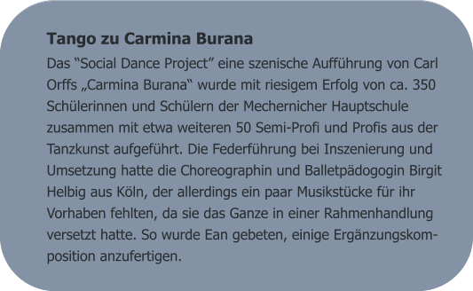 Tango zu Carmina Burana Das “Social Dance Project” eine szenische Aufführung von Carl Orffs „Carmina Burana“ wurde mit riesigem Erfolg von ca. 350 Schülerinnen und Schülern der Mechernicher Hauptschule zusammen mit etwa weiteren 50 Semi-Profi und Profis aus der Tanzkunst aufgeführt. Die Federführung bei Inszenierung und Umsetzung hatte die Choreographin und Balletpädogogin Birgit Helbig aus Köln, der allerdings ein paar Musikstücke für ihr Vorhaben fehlten, da sie das Ganze in einer Rahmenhandlung versetzt hatte. So wurde Ean gebeten, einige Ergänzungskom-position anzufertigen.