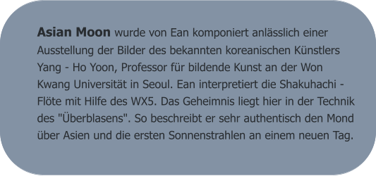 Asian Moon wurde von Ean komponiert anlässlich einer Ausstellung der Bilder des bekannten koreanischen Künstlers Yang - Ho Yoon, Professor für bildende Kunst an der Won Kwang Universität in Seoul. Ean interpretiert die Shakuhachi - Flöte mit Hilfe des WX5. Das Geheimnis liegt hier in der Technik des "Überblasens". So beschreibt er sehr authentisch den Mond über Asien und die ersten Sonnenstrahlen an einem neuen Tag.