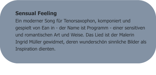 Sensual Feeling Ein moderner Song für Tenorsaxophon, komponiert und gespielt von Ean in - der Name ist Programm - einer sensitiven und romantischen Art und Weise. Das Lied ist der Malerin Ingrid Müller gewidmet, deren wunderschön sinnliche Bilder als Inspiration dienten.