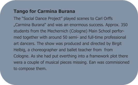 Tango for Carmina Burana The “Social Dance Project” played scenes to Carl Orffs „Carmina Burana“ and was an enormous success. Approx. 350 students from the Mechernich (Cologne) Main School perfor-med together with around 50 semi- and full-time professional art dancers. The show was produced and directed by Birgit Helbig, a choreographer and ballet teacher from  from Cologne. As she had put everthing into a framework plot there wera a couple of musical pieces missing. Ean was commisioned to compose them.