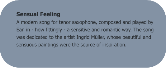 Sensual Feeling A modern song for tenor saxophone, composed and played by Ean in - how fittingly - a sensitive and romantic way. The song was dedicated to the artist Ingrid Müller, whose beautiful and sensuous paintings were the source of inspiration.