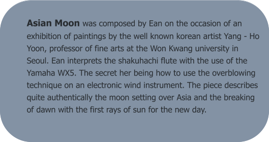 Asian Moon was composed by Ean on the occasion of an exhibition of paintings by the well known korean artist Yang - Ho Yoon, professor of fine arts at the Won Kwang university in Seoul. Ean interprets the shakuhachi flute with the use of the Yamaha WX5. The secret her being how to use the overblowing technique on an electronic wind instrument. The piece describes quite authentically the moon setting over Asia and the breaking of dawn with the first rays of sun for the new day.